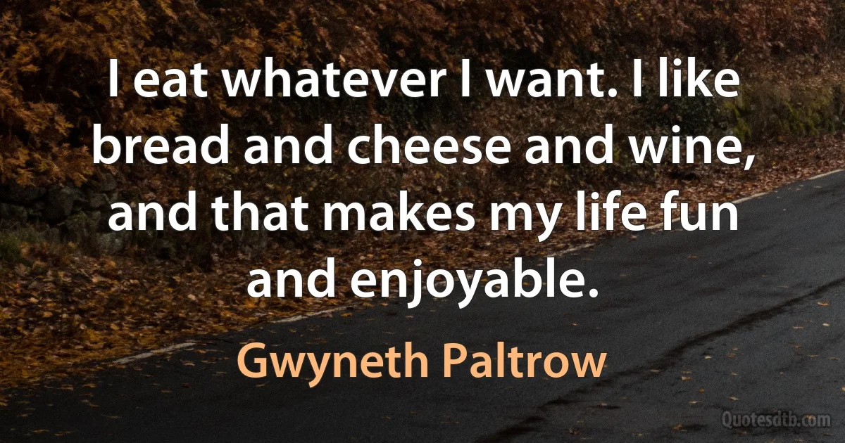 I eat whatever I want. I like bread and cheese and wine, and that makes my life fun and enjoyable. (Gwyneth Paltrow)