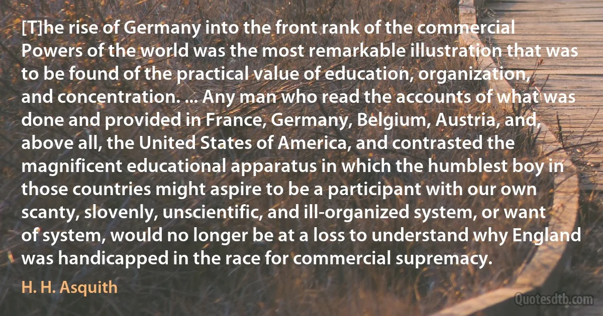 [T]he rise of Germany into the front rank of the commercial Powers of the world was the most remarkable illustration that was to be found of the practical value of education, organization, and concentration. ... Any man who read the accounts of what was done and provided in France, Germany, Belgium, Austria, and, above all, the United States of America, and contrasted the magnificent educational apparatus in which the humblest boy in those countries might aspire to be a participant with our own scanty, slovenly, unscientific, and ill-organized system, or want of system, would no longer be at a loss to understand why England was handicapped in the race for commercial supremacy. (H. H. Asquith)