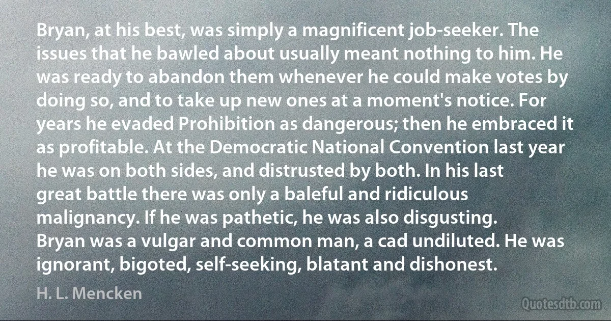 Bryan, at his best, was simply a magnificent job-seeker. The issues that he bawled about usually meant nothing to him. He was ready to abandon them whenever he could make votes by doing so, and to take up new ones at a moment's notice. For years he evaded Prohibition as dangerous; then he embraced it as profitable. At the Democratic National Convention last year he was on both sides, and distrusted by both. In his last great battle there was only a baleful and ridiculous malignancy. If he was pathetic, he was also disgusting.
Bryan was a vulgar and common man, a cad undiluted. He was ignorant, bigoted, self-seeking, blatant and dishonest. (H. L. Mencken)