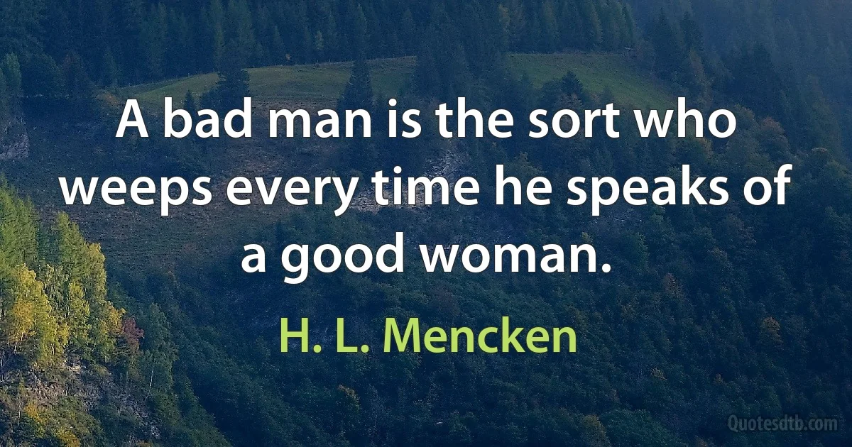 A bad man is the sort who weeps every time he speaks of a good woman. (H. L. Mencken)