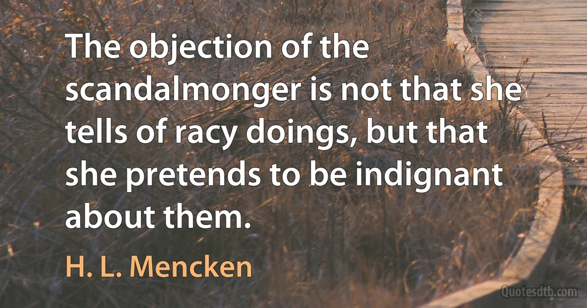 The objection of the scandalmonger is not that she tells of racy doings, but that she pretends to be indignant about them. (H. L. Mencken)