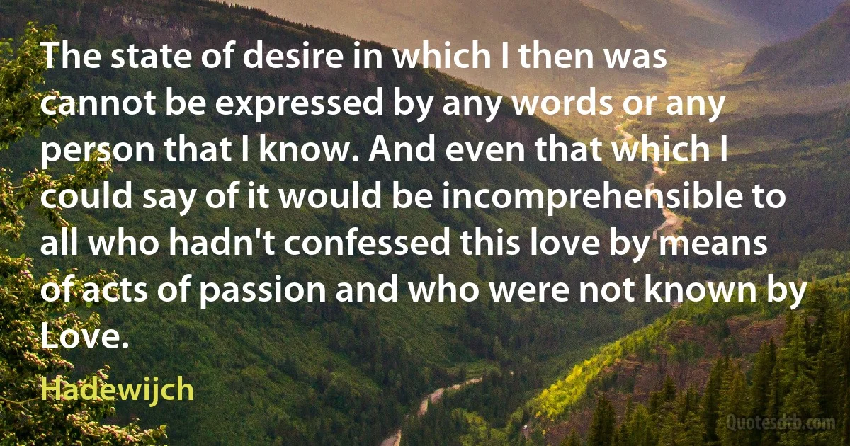 The state of desire in which I then was cannot be expressed by any words or any person that I know. And even that which I could say of it would be incomprehensible to all who hadn't confessed this love by means of acts of passion and who were not known by Love. (Hadewijch)