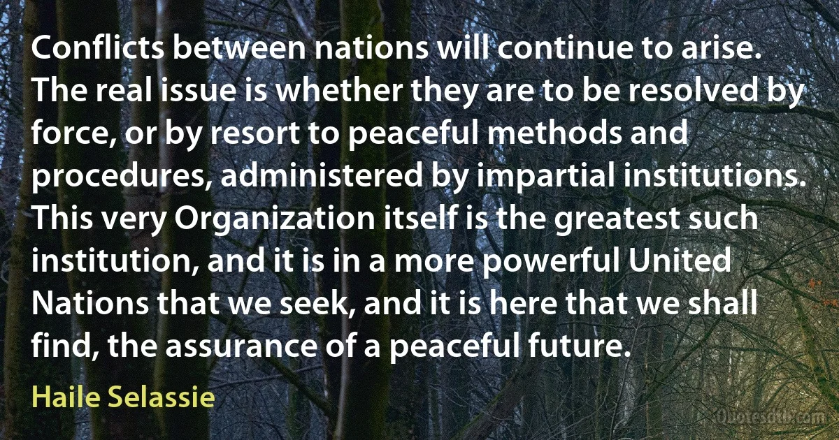 Conflicts between nations will continue to arise. The real issue is whether they are to be resolved by force, or by resort to peaceful methods and procedures, administered by impartial institutions. This very Organization itself is the greatest such institution, and it is in a more powerful United Nations that we seek, and it is here that we shall find, the assurance of a peaceful future. (Haile Selassie)