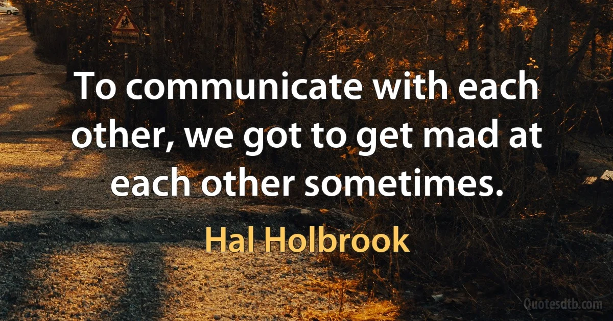 To communicate with each other, we got to get mad at each other sometimes. (Hal Holbrook)