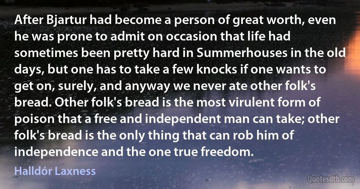 After Bjartur had become a person of great worth, even he was prone to admit on occasion that life had sometimes been pretty hard in Summerhouses in the old days, but one has to take a few knocks if one wants to get on, surely, and anyway we never ate other folk's bread. Other folk's bread is the most virulent form of poison that a free and independent man can take; other folk's bread is the only thing that can rob him of independence and the one true freedom. (Halldór Laxness)