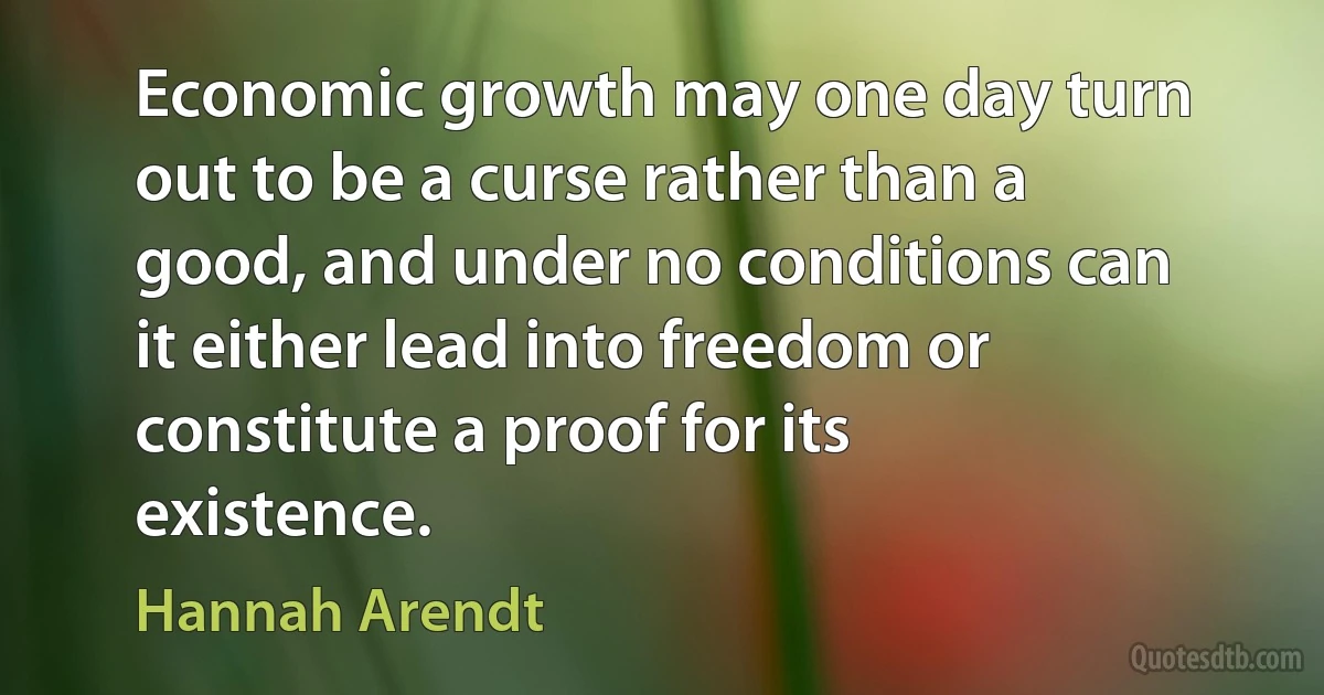 Economic growth may one day turn out to be a curse rather than a good, and under no conditions can it either lead into freedom or constitute a proof for its existence. (Hannah Arendt)