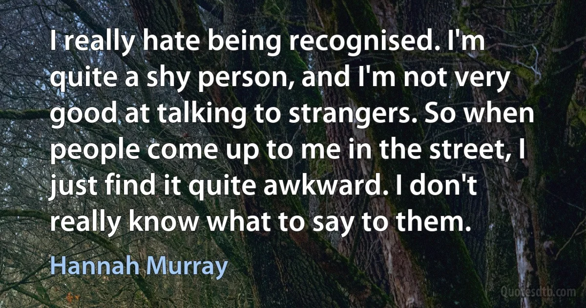 I really hate being recognised. I'm quite a shy person, and I'm not very good at talking to strangers. So when people come up to me in the street, I just find it quite awkward. I don't really know what to say to them. (Hannah Murray)