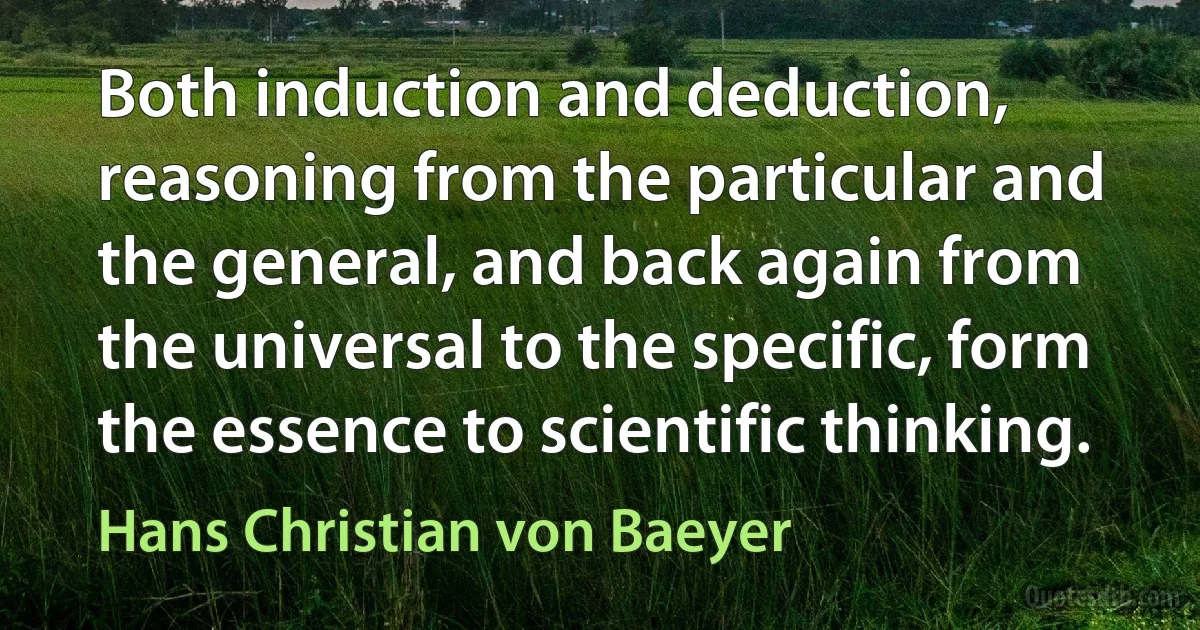 Both induction and deduction, reasoning from the particular and the general, and back again from the universal to the specific, form the essence to scientific thinking. (Hans Christian von Baeyer)