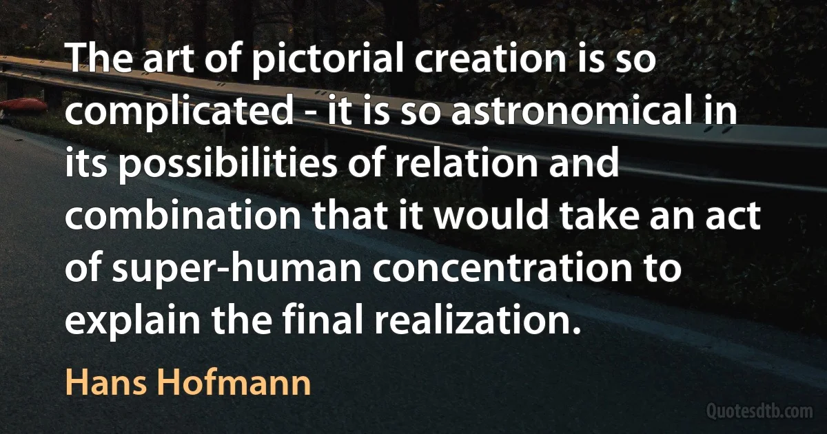 The art of pictorial creation is so complicated - it is so astronomical in its possibilities of relation and combination that it would take an act of super-human concentration to explain the final realization. (Hans Hofmann)