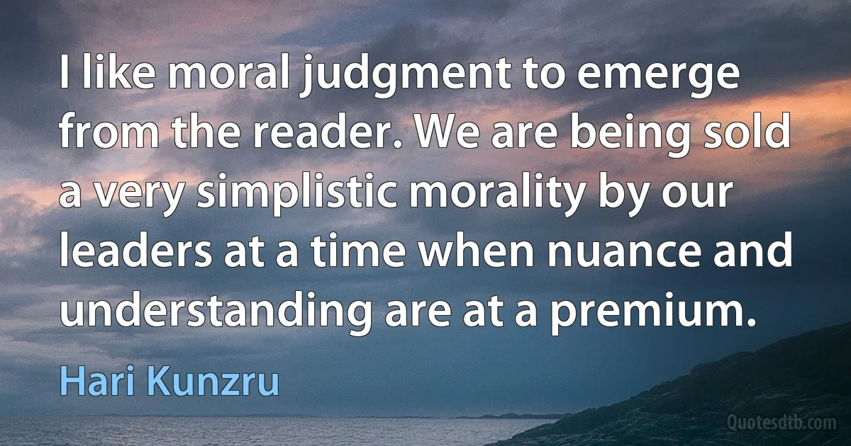 I like moral judgment to emerge from the reader. We are being sold a very simplistic morality by our leaders at a time when nuance and understanding are at a premium. (Hari Kunzru)