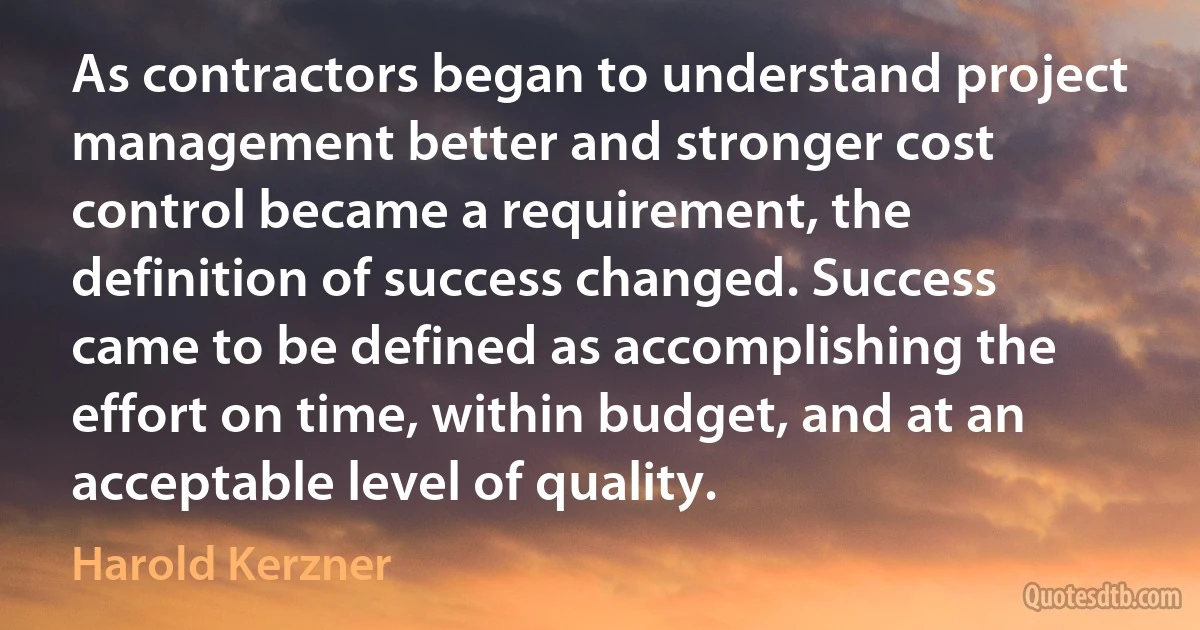 As contractors began to understand project management better and stronger cost control became a requirement, the definition of success changed. Success came to be defined as accomplishing the effort on time, within budget, and at an acceptable level of quality. (Harold Kerzner)