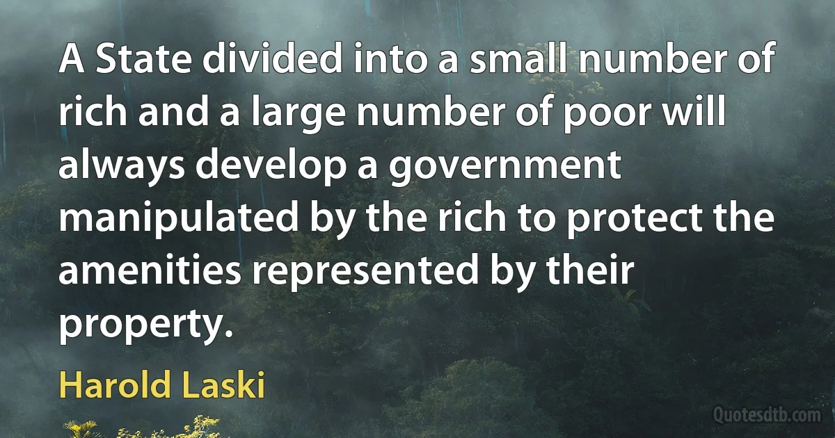 A State divided into a small number of rich and a large number of poor will always develop a government manipulated by the rich to protect the amenities represented by their property. (Harold Laski)