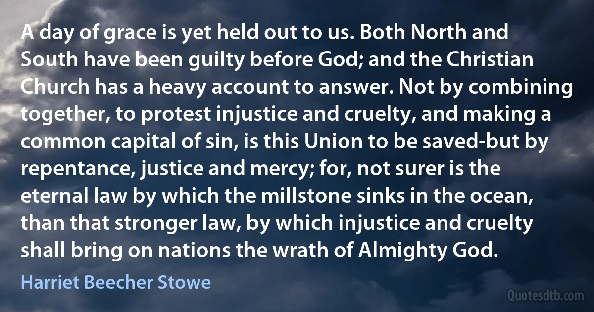 A day of grace is yet held out to us. Both North and South have been guilty before God; and the Christian Church has a heavy account to answer. Not by combining together, to protest injustice and cruelty, and making a common capital of sin, is this Union to be saved-but by repentance, justice and mercy; for, not surer is the eternal law by which the millstone sinks in the ocean, than that stronger law, by which injustice and cruelty shall bring on nations the wrath of Almighty God. (Harriet Beecher Stowe)