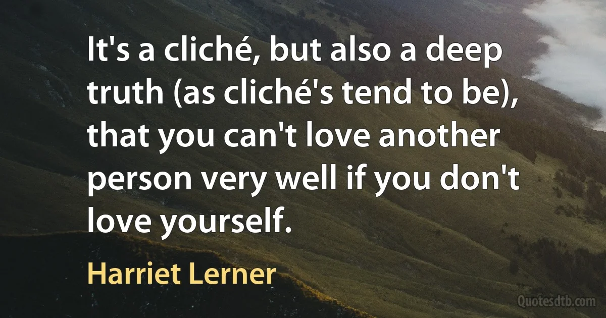 It's a cliché, but also a deep truth (as cliché's tend to be), that you can't love another person very well if you don't love yourself. (Harriet Lerner)