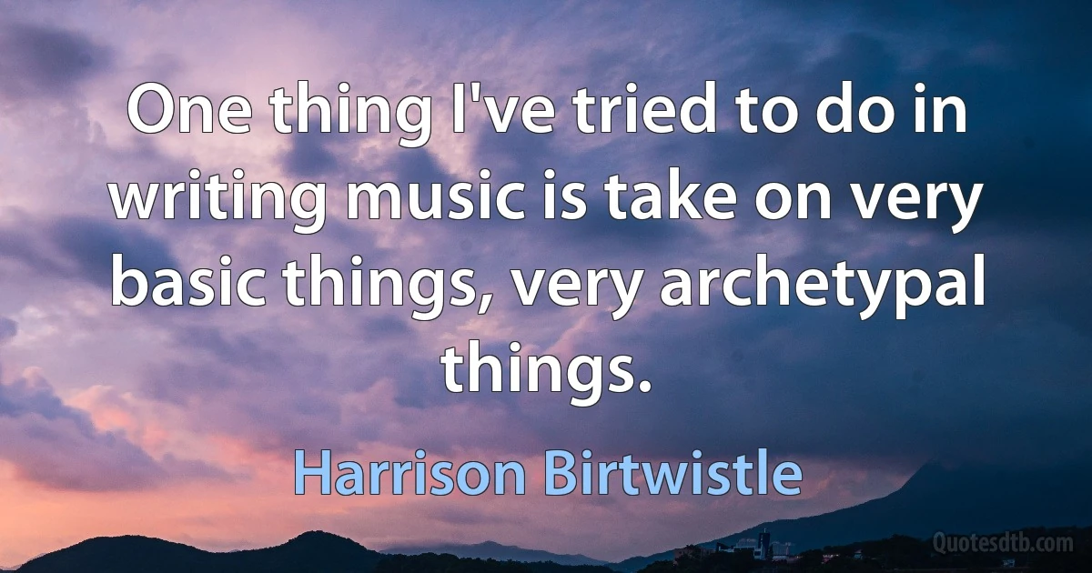 One thing I've tried to do in writing music is take on very basic things, very archetypal things. (Harrison Birtwistle)