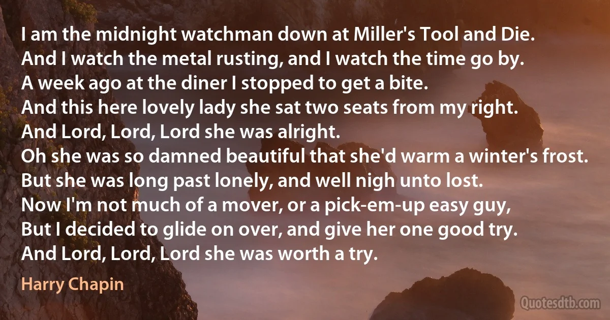 I am the midnight watchman down at Miller's Tool and Die.
And I watch the metal rusting, and I watch the time go by.
A week ago at the diner I stopped to get a bite.
And this here lovely lady she sat two seats from my right.
And Lord, Lord, Lord she was alright.
Oh she was so damned beautiful that she'd warm a winter's frost.
But she was long past lonely, and well nigh unto lost.
Now I'm not much of a mover, or a pick-em-up easy guy,
But I decided to glide on over, and give her one good try.
And Lord, Lord, Lord she was worth a try. (Harry Chapin)