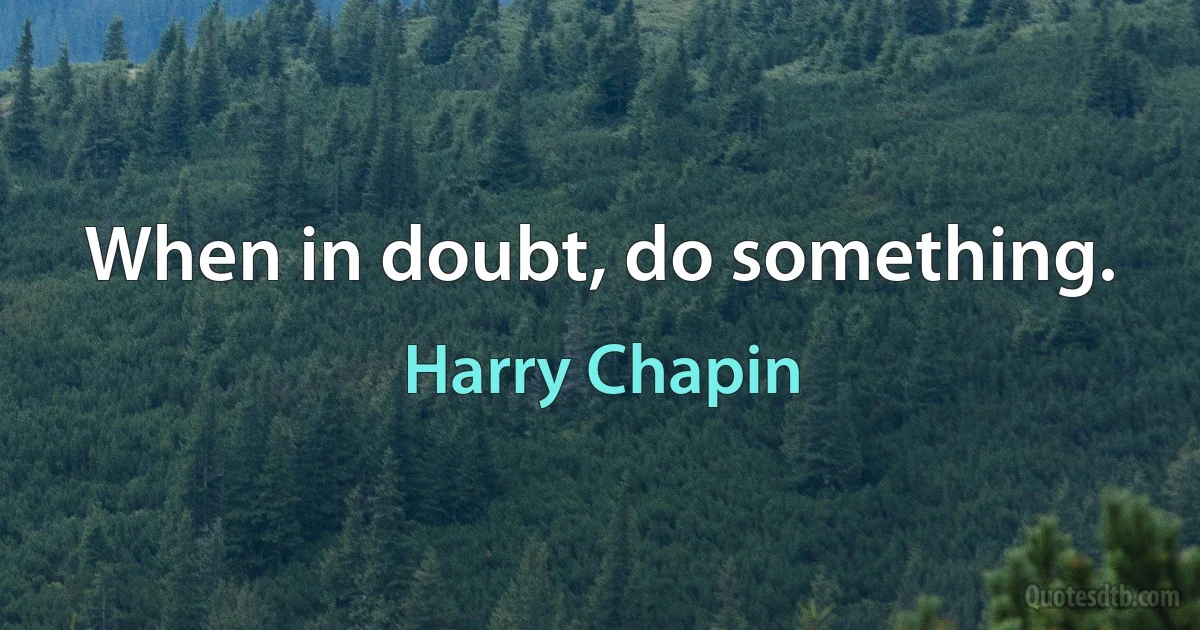 When in doubt, do something. (Harry Chapin)