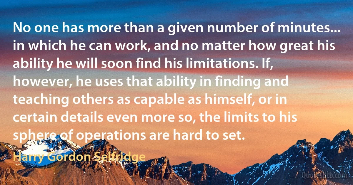 No one has more than a given number of minutes... in which he can work, and no matter how great his ability he will soon find his limitations. If, however, he uses that ability in finding and teaching others as capable as himself, or in certain details even more so, the limits to his sphere of operations are hard to set. (Harry Gordon Selfridge)