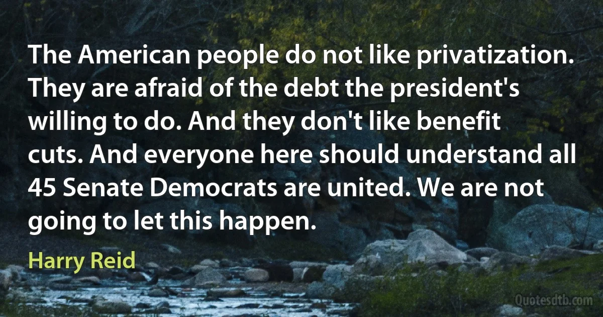 The American people do not like privatization. They are afraid of the debt the president's willing to do. And they don't like benefit cuts. And everyone here should understand all 45 Senate Democrats are united. We are not going to let this happen. (Harry Reid)