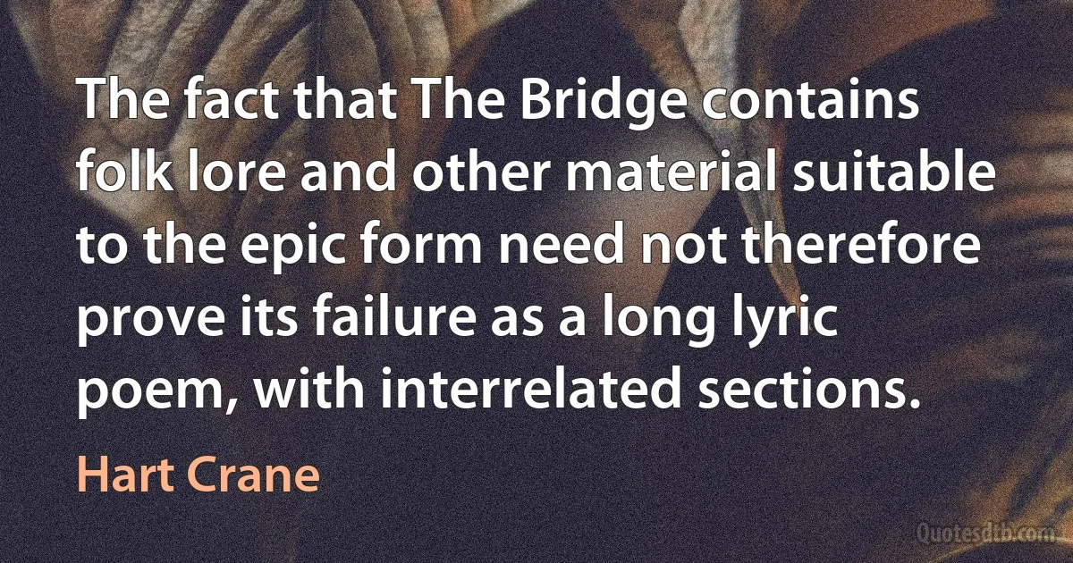 The fact that The Bridge contains folk lore and other material suitable to the epic form need not therefore prove its failure as a long lyric poem, with interrelated sections. (Hart Crane)