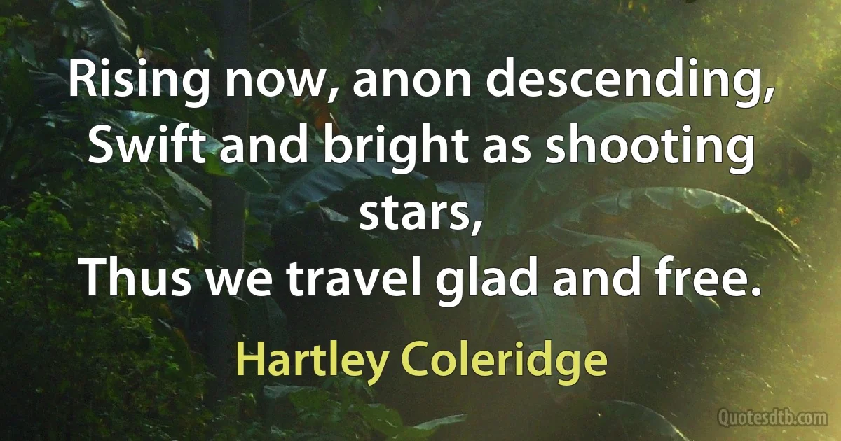 Rising now, anon descending,
Swift and bright as shooting stars,
Thus we travel glad and free. (Hartley Coleridge)