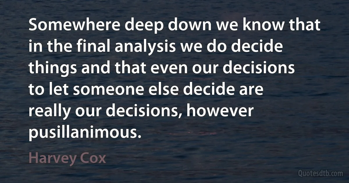 Somewhere deep down we know that in the final analysis we do decide things and that even our decisions to let someone else decide are really our decisions, however pusillanimous. (Harvey Cox)