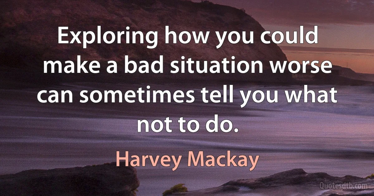 Exploring how you could make a bad situation worse can sometimes tell you what not to do. (Harvey Mackay)