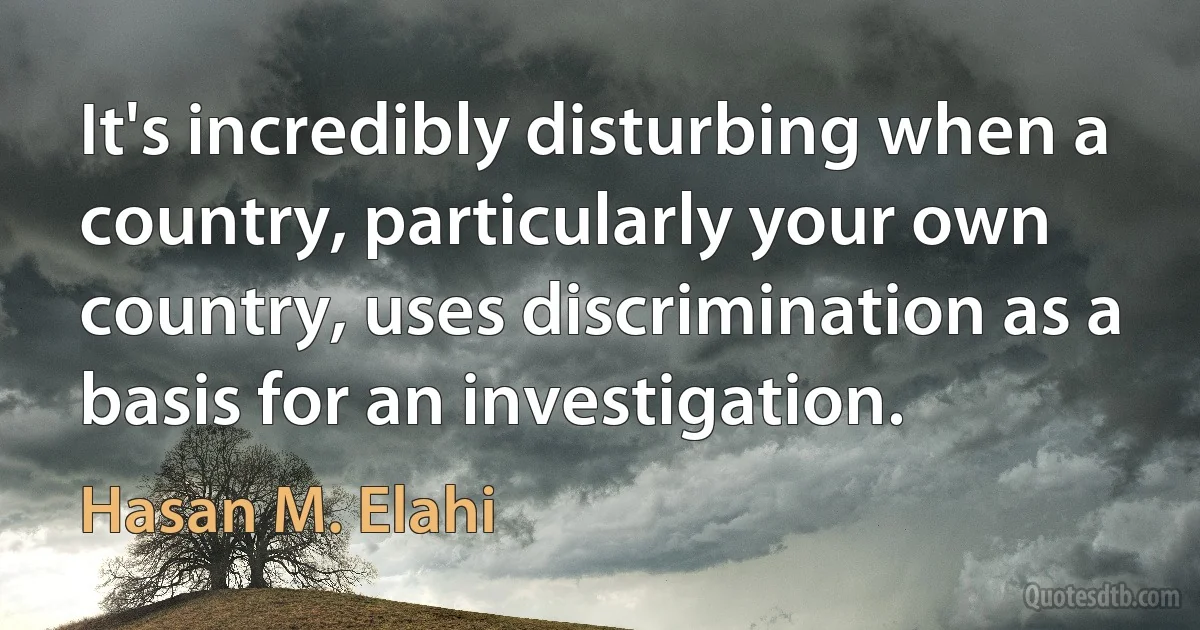 It's incredibly disturbing when a country, particularly your own country, uses discrimination as a basis for an investigation. (Hasan M. Elahi)