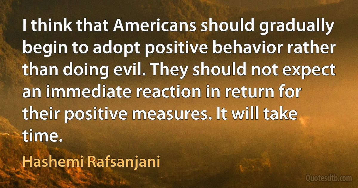 I think that Americans should gradually begin to adopt positive behavior rather than doing evil. They should not expect an immediate reaction in return for their positive measures. It will take time. (Hashemi Rafsanjani)