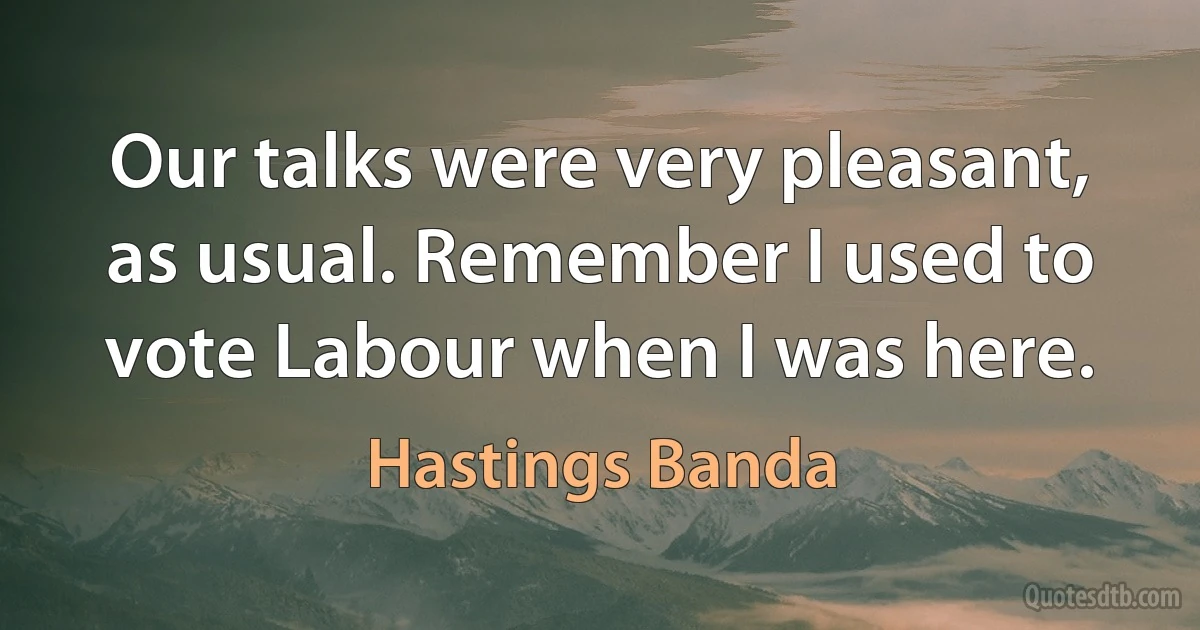 Our talks were very pleasant, as usual. Remember I used to vote Labour when I was here. (Hastings Banda)