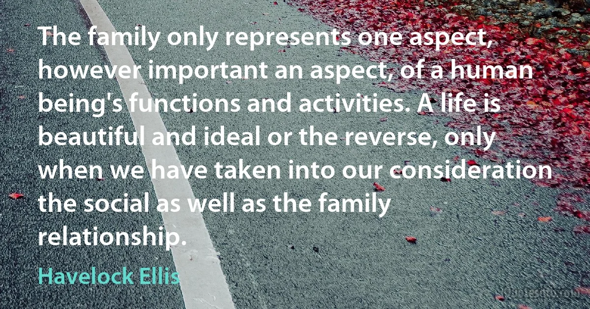 The family only represents one aspect, however important an aspect, of a human being's functions and activities. A life is beautiful and ideal or the reverse, only when we have taken into our consideration the social as well as the family relationship. (Havelock Ellis)