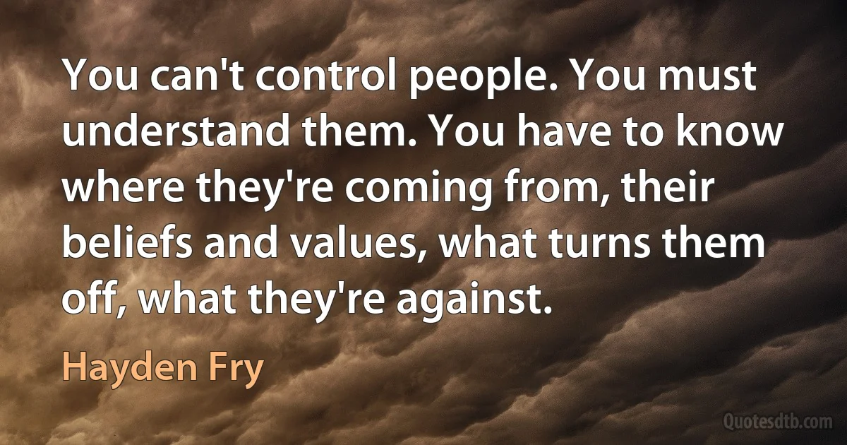 You can't control people. You must understand them. You have to know where they're coming from, their beliefs and values, what turns them off, what they're against. (Hayden Fry)