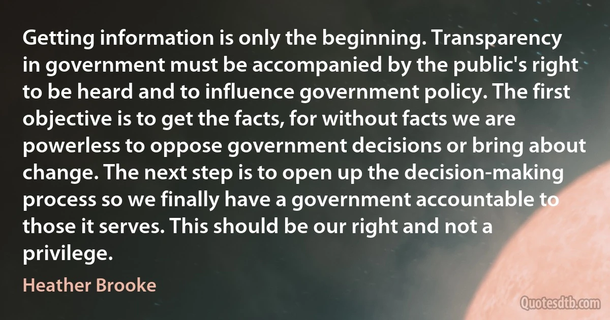 Getting information is only the beginning. Transparency in government must be accompanied by the public's right to be heard and to influence government policy. The first objective is to get the facts, for without facts we are powerless to oppose government decisions or bring about change. The next step is to open up the decision-making process so we finally have a government accountable to those it serves. This should be our right and not a privilege. (Heather Brooke)