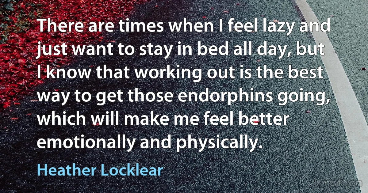 There are times when I feel lazy and just want to stay in bed all day, but I know that working out is the best way to get those endorphins going, which will make me feel better emotionally and physically. (Heather Locklear)