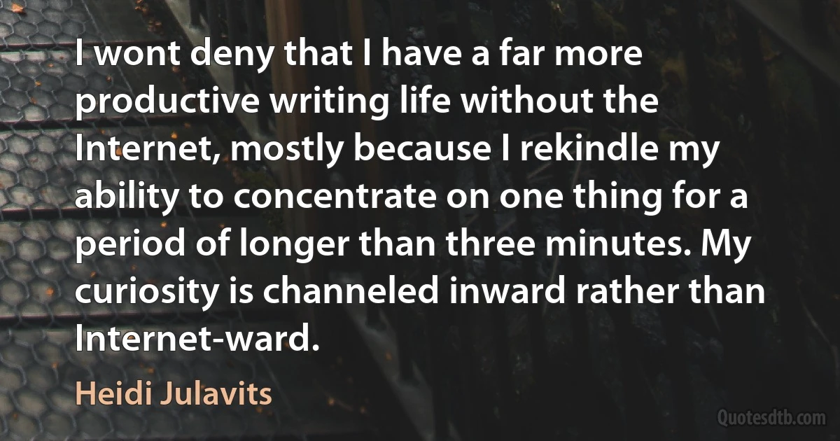 I wont deny that I have a far more productive writing life without the Internet, mostly because I rekindle my ability to concentrate on one thing for a period of longer than three minutes. My curiosity is channeled inward rather than Internet-ward. (Heidi Julavits)