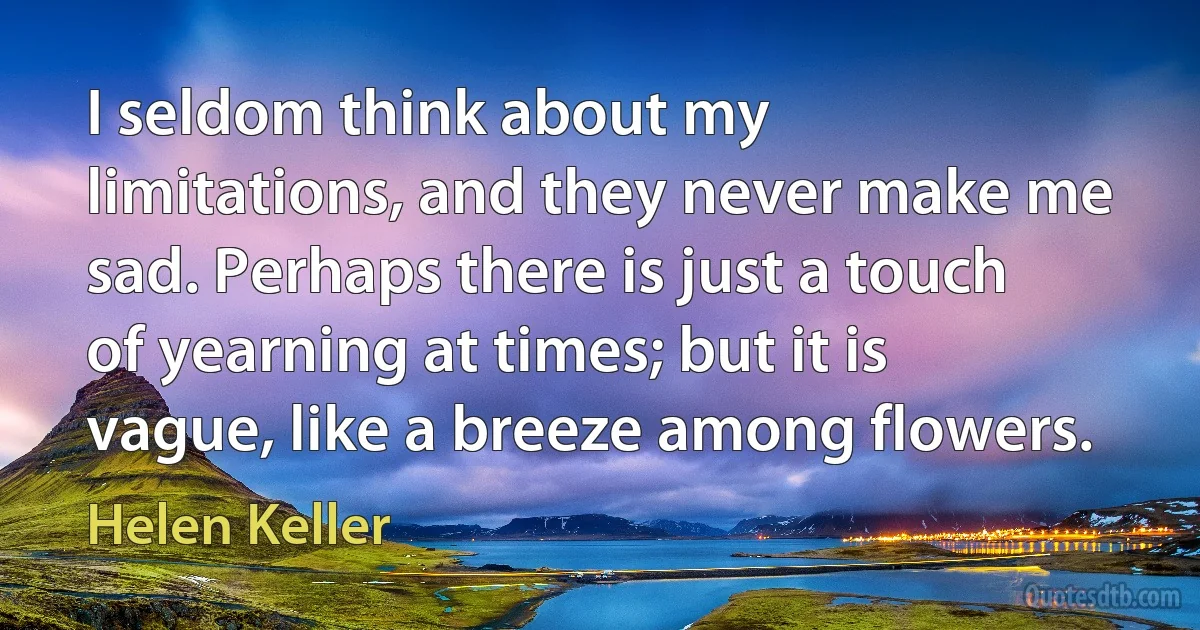 I seldom think about my limitations, and they never make me sad. Perhaps there is just a touch of yearning at times; but it is vague, like a breeze among flowers. (Helen Keller)