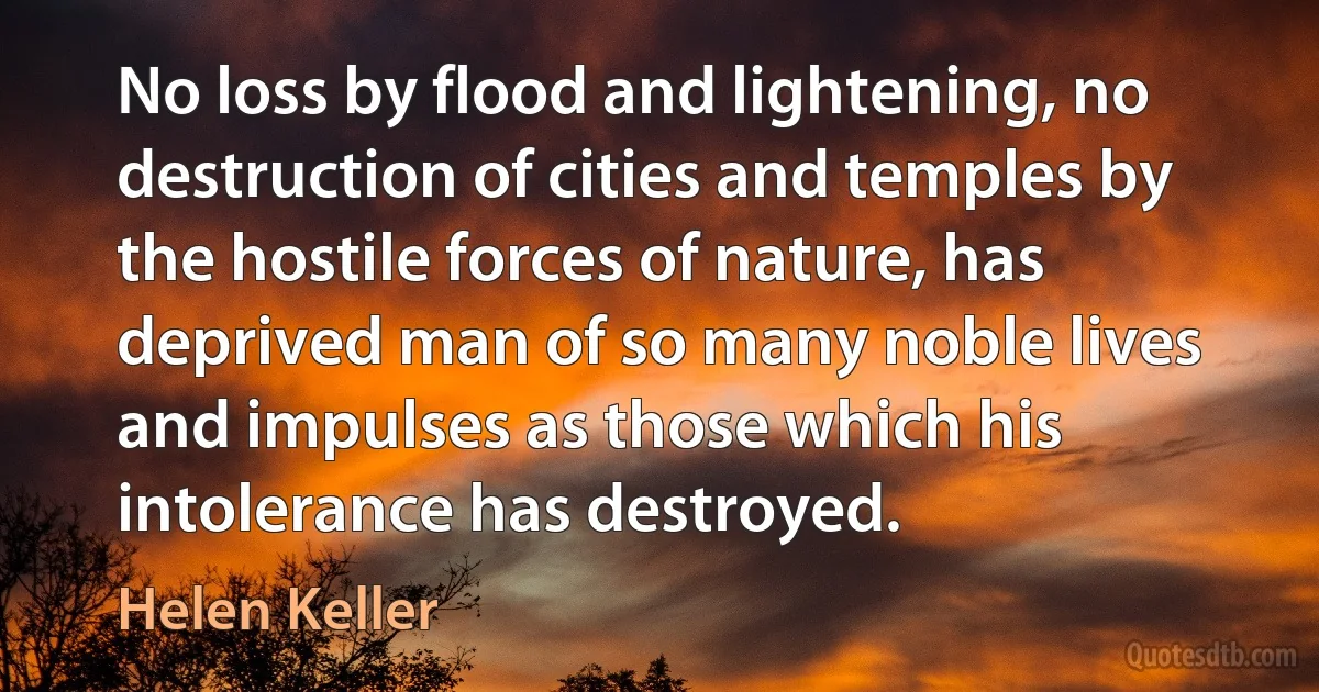 No loss by flood and lightening, no destruction of cities and temples by the hostile forces of nature, has deprived man of so many noble lives and impulses as those which his intolerance has destroyed. (Helen Keller)