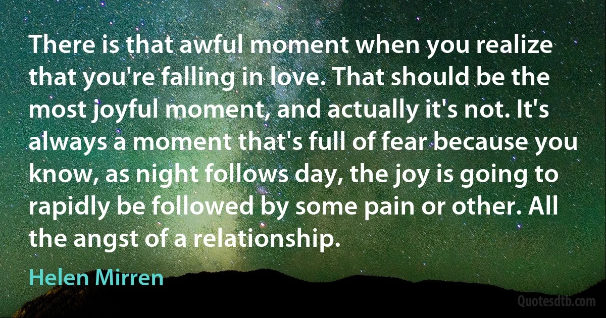 There is that awful moment when you realize that you're falling in love. That should be the most joyful moment, and actually it's not. It's always a moment that's full of fear because you know, as night follows day, the joy is going to rapidly be followed by some pain or other. All the angst of a relationship. (Helen Mirren)