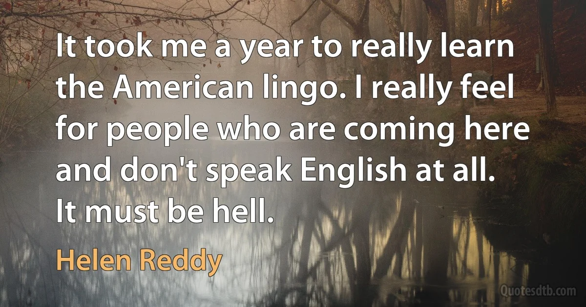 It took me a year to really learn the American lingo. I really feel for people who are coming here and don't speak English at all. It must be hell. (Helen Reddy)