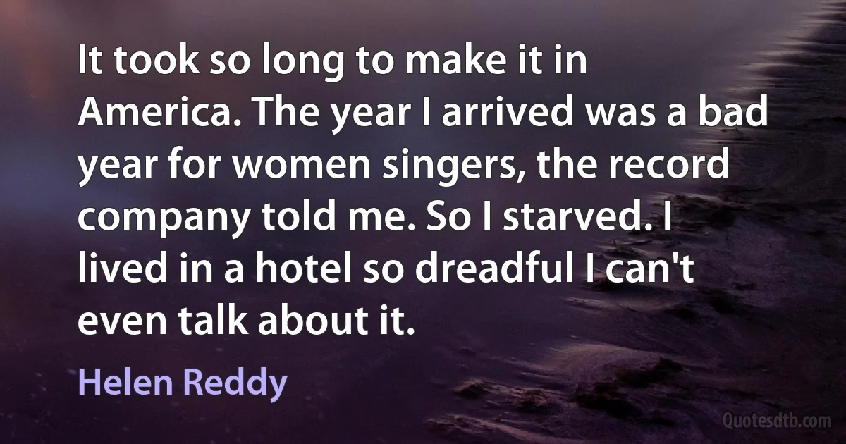 It took so long to make it in America. The year I arrived was a bad year for women singers, the record company told me. So I starved. I lived in a hotel so dreadful I can't even talk about it. (Helen Reddy)