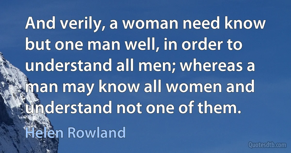 And verily, a woman need know but one man well, in order to understand all men; whereas a man may know all women and understand not one of them. (Helen Rowland)