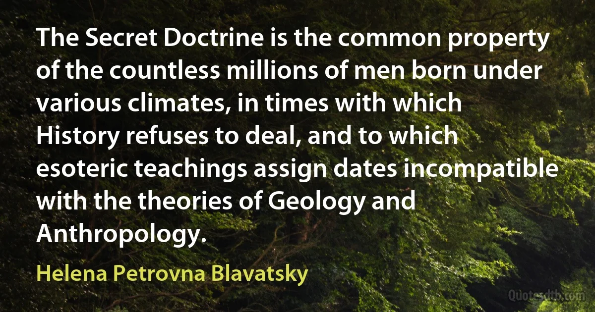 The Secret Doctrine is the common property of the countless millions of men born under various climates, in times with which History refuses to deal, and to which esoteric teachings assign dates incompatible with the theories of Geology and Anthropology. (Helena Petrovna Blavatsky)