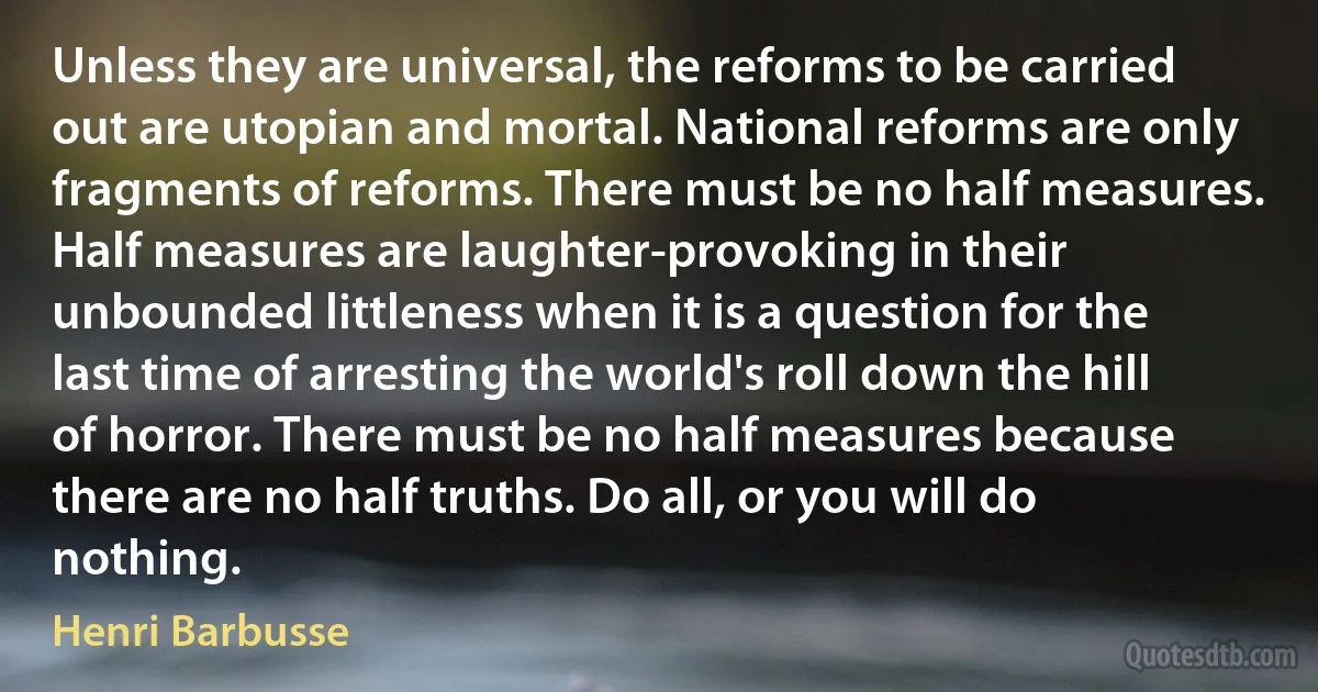 Unless they are universal, the reforms to be carried out are utopian and mortal. National reforms are only fragments of reforms. There must be no half measures. Half measures are laughter-provoking in their unbounded littleness when it is a question for the last time of arresting the world's roll down the hill of horror. There must be no half measures because there are no half truths. Do all, or you will do nothing. (Henri Barbusse)