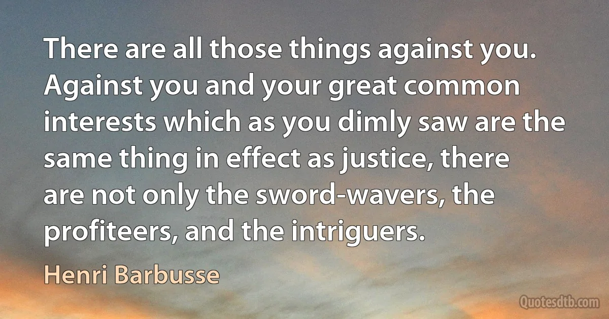 There are all those things against you. Against you and your great common interests which as you dimly saw are the same thing in effect as justice, there are not only the sword-wavers, the profiteers, and the intriguers. (Henri Barbusse)