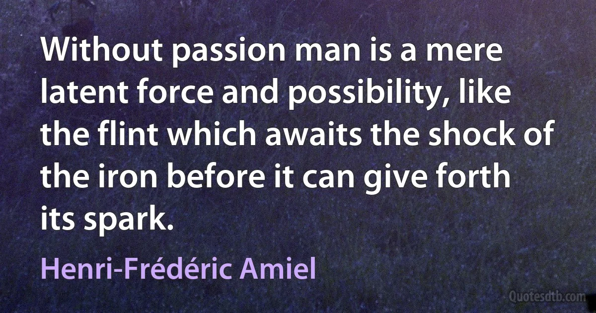 Without passion man is a mere latent force and possibility, like the flint which awaits the shock of the iron before it can give forth its spark. (Henri-Frédéric Amiel)