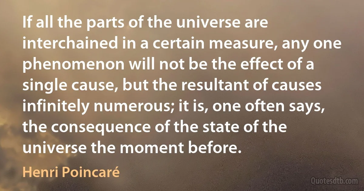 If all the parts of the universe are interchained in a certain measure, any one phenomenon will not be the effect of a single cause, but the resultant of causes infinitely numerous; it is, one often says, the consequence of the state of the universe the moment before. (Henri Poincaré)