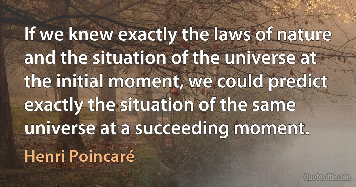 If we knew exactly the laws of nature and the situation of the universe at the initial moment, we could predict exactly the situation of the same universe at a succeeding moment. (Henri Poincaré)