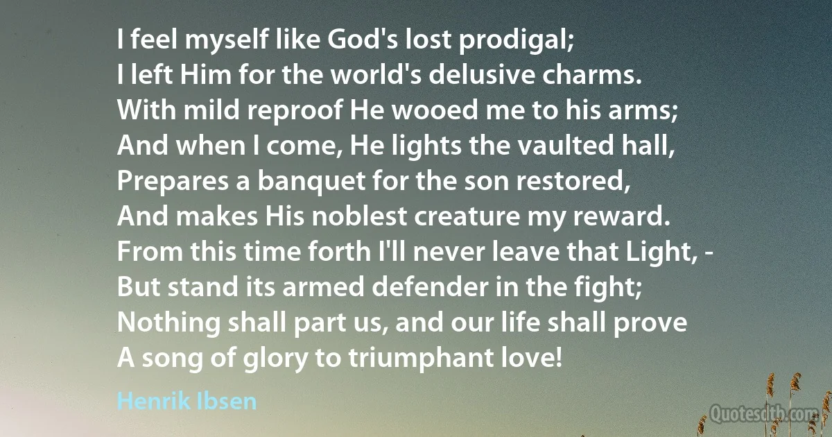 I feel myself like God's lost prodigal;
I left Him for the world's delusive charms.
With mild reproof He wooed me to his arms;
And when I come, He lights the vaulted hall,
Prepares a banquet for the son restored,
And makes His noblest creature my reward.
From this time forth I'll never leave that Light, -
But stand its armed defender in the fight;
Nothing shall part us, and our life shall prove
A song of glory to triumphant love! (Henrik Ibsen)