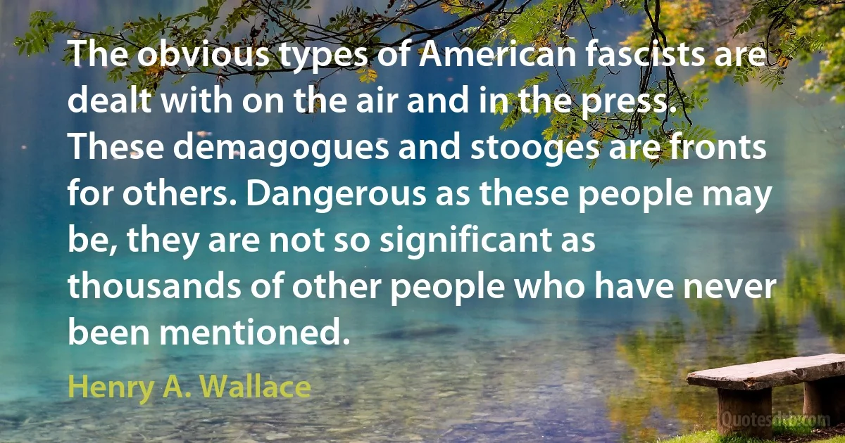 The obvious types of American fascists are dealt with on the air and in the press. These demagogues and stooges are fronts for others. Dangerous as these people may be, they are not so significant as thousands of other people who have never been mentioned. (Henry A. Wallace)