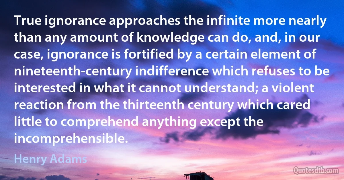 True ignorance approaches the infinite more nearly than any amount of knowledge can do, and, in our case, ignorance is fortified by a certain element of nineteenth-century indifference which refuses to be interested in what it cannot understand; a violent reaction from the thirteenth century which cared little to comprehend anything except the incomprehensible. (Henry Adams)